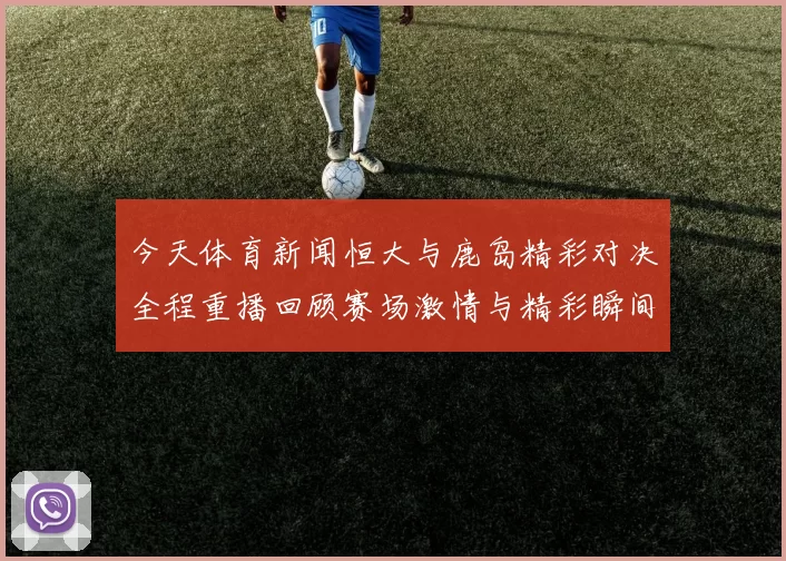 今天体育新闻恒大与鹿岛精彩对决全程重播回顾赛场激情与精彩瞬间
