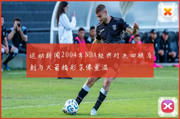 运动新闻2004年NBA经典对决回顾马刺与火箭精彩录像重温