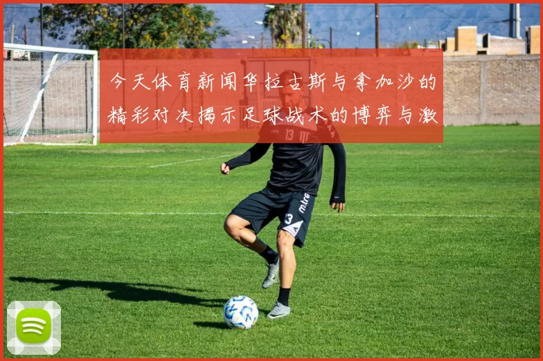 今天体育新闻华拉古斯与拿加沙的精彩对决揭示足球战术的博弈与激情碰撞