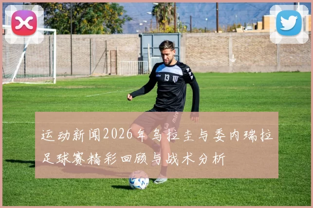 运动新闻2026年乌拉圭与委内瑞拉足球赛精彩回顾与战术分析