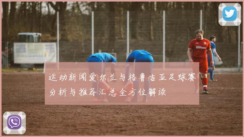 运动新闻爱尔兰与格鲁吉亚足球赛分析与推荐汇总全方位解读